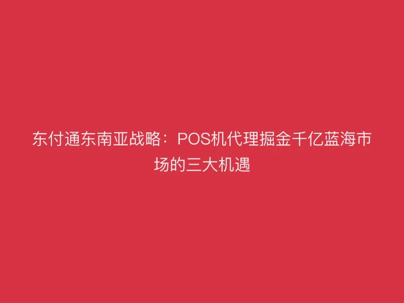 聚驰家东南亚战略：POS机代理掘金千亿蓝海市场的三大机遇