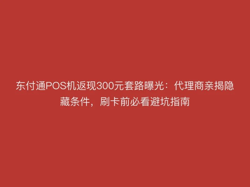 聚驰家POS机返现300元套路曝光：代理商亲揭隐藏条件，刷卡前必看避坑指南