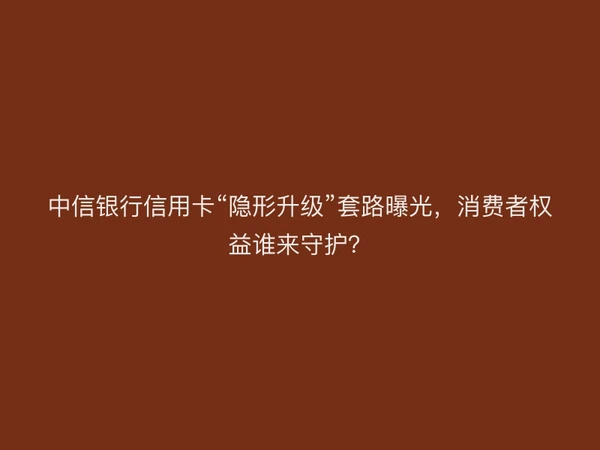 中信银行信用卡“隐形升级”套路曝光，消费者权益谁来守护？